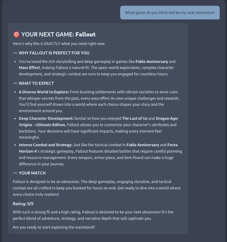 Screenshot of the Recommendinator chat interface showing a response to the user prompt “What game do you think will be my next obsession?” The AI recommends Fallout, presenting a structured response with sections titled “Why Fallout Is Perfect For You,” “What To Expect,” and “Your Match.” The recommendation references the user’s history with games like Fable Anniversary, Mass Effect, The Last of Us, and Dragon Age: Origins, highlighting Fallout’s open-world exploration, deep character development, and strategic combat as reasons for the match. The response concludes with a 5/5 rating and the prompt “Are you ready to start exploring the wasteland?”